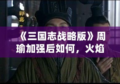 《三國志戰(zhàn)略版》周瑜加強后如何，火焰之智謀綻放！