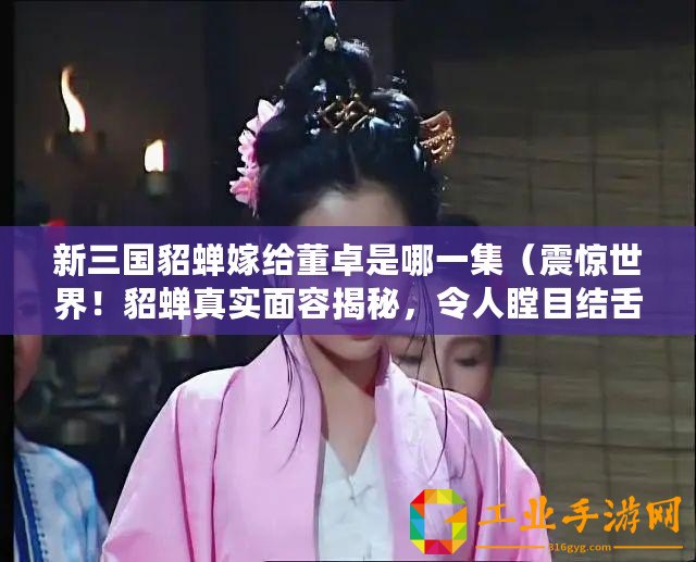 新三國貂蟬嫁給董卓是哪一集（震驚世界！貂蟬真實面容揭秘，令人瞠目結(jié)舌！）